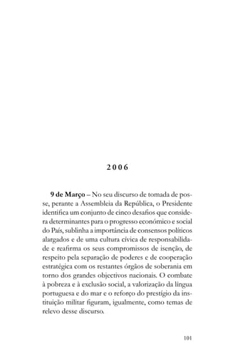 101
2 0 0 6
9 de Março – No seu discurso de tomada de pos-
-
ra determinantes para o progresso económico e social
do País, sublinha a importância de consensos políticos
alargados e de uma cultura cívica de responsabilida-
respeito pela separação de poderes e de cooperação
estratégica com os restantes órgãos de soberania em
torno dos grandes objectivos nacionais. O combate
à pobreza e à exclusão social, a valorização da língua
portuguesa e do mar e o reforço do prestígio da ins-
relevo desse discurso.
 