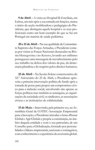 102
D I R E C Ç Ã O D E C A M P A N H A
9 de Abril – A visita ao Hospital D. Estefânia, em
Lisboa, um mês após a sua entrada em funções, marca
o início da acção mobilizadora e pedagógica do Pre-
sidente, que distinguiu aquele hospital e os seus pro-
20 e 21 de Abril – Na sua qualidade de Comandan-
te Supremo das Forças Armadas, o Presidente come-
ça por visitar as Forças Nacionais destacadas na Bós-
nia-Herzegovina e no Kosovo, levando aos militares
portugueses uma mensagem de reconhecimento pelo
seu trabalho na defesa dos valores da paz, da demo-
cracia pluralista e do respeito pelos direitos humanos.
25 de Abril – Na Sessão Solene comemorativa do
32.º Aniversário do 25 de Abril, o Presidente apro-
veita a primeira intervenção política de fundo após a
tomada de posse para propor um compromisso cívi-
co para a inclusão social, envolvendo não apenas as
forças políticas mas também as autarquias, as organi-
zações da sociedade civil, os sindicatos, as associações
cívicas e as instituições de solidariedade.
15 de Maio – Intervindo, pela primeira vez, na As-
sembleia Geral da COTEC-Associação Empresarial
para a Inovação, o Presidente introduz o lema «Pensar
Global e Agir Global» e propõe a constituição, no âm-
bito daquela entidade e com o seu patrocínio, de um
Conselho para a Globalização, formado por persona-
lidades e líderes empresariais, nacionais e estrangeiros,
com conhecimento e experiência da economia global.
 