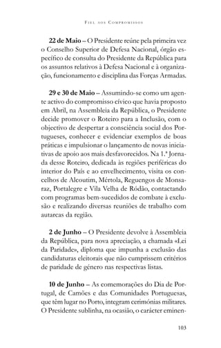 103
F I E L A O S C O M P R O M I S S O S
22 de Maio
o Conselho Superior de Defesa Nacional, órgão es-
os assuntos relativos à Defesa Nacional e à organiza-
ção, funcionamento e disciplina das Forças Armadas.
29 e 30 de Maio – Assumindo-se como um agen-
te activo do compromisso cívico que havia proposto
decide promover o Roteiro para a Inclusão, com o
objectivo de despertar a consciência social dos Por-
tugueses, conhecer e evidenciar exemplos de boas
práticas e impulsionar o lançamento de novas inicia-
tivas de apoio aos mais desfavorecidos. Na 1.ª Jorna-
da desse Roteiro, dedicada às regiões periféricas do
interior do País e ao envelhecimento, visita os con-
celhos de Alcoutim, Mértola, Reguengos de Monsa-
raz, Portalegre e Vila Velha de Ródão, contactando
com programas bem-sucedidos de combate à exclu-
são e realizando diversas reuniões de trabalho com
autarcas da região.
2 de Junho – O Presidente devolve à Assembleia
da Paridade», diploma que impunha a exclusão das
candidaturas eleitorais que não cumprissem critérios
de paridade de género nas respectivas listas.
10 de Junho – As comemorações do Dia de Por-
tugal, de Camões e das Comunidades Portuguesas,
que têm lugar no Porto, integram cerimónias militares.
O Presidente sublinha, na ocasião, o carácter eminen-
 