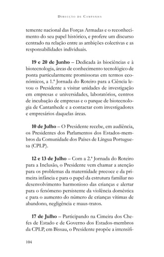 104
D I R E C Ç Ã O D E C A M P A N H A
temente nacional das Forças Armadas e o reconheci-
mento do seu papel histórico, e profere um discurso
centrado na relação entre as ambições colectivas e as
responsabilidades individuais.
19 e 20 de Junho – Dedicada às biociências e à
biotecnologia, áreas de conhecimento tecnológico de
ponta particularmente promissoras em termos eco-
nómicos, a 1.ª Jornada do Roteiro para a Ciência le-
vou o Presidente a visitar unidades de investigação
em empresas e universidades, laboratórios, centros
de incubação de empresas e o parque de biotecnolo-
gia de Cantanhede e a contactar com investigadores
e empresários daquelas áreas.
10 de Julho – O Presidente recebe, em audiência,
os Presidentes dos Parlamentos dos Estados-mem-
bros da Comunidade dos Países de Língua Portugue-
sa (CPLP).
12 e 13 de Julho – Com a 2.ª Jornada do Roteiro
para a Inclusão, o Presidente vem chamar a atenção
para os problemas da maternidade precoce e da pri-
meira infância e para o papel da estrutura familiar no
desenvolvimento harmonioso das crianças e alertar
para o fenómeno persistente da violência doméstica
abandono, negligência e maus-tratos.
17 de Julho – Participando na Cimeira dos Che-
fes de Estado e de Governo dos Estados-membros
-
 