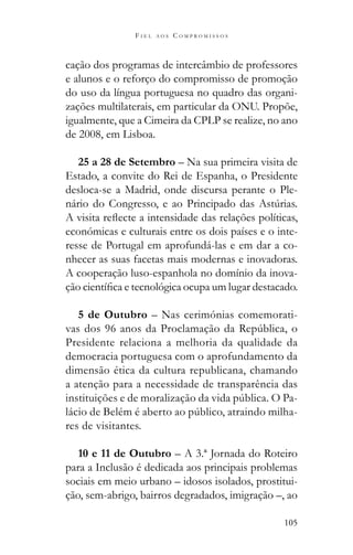 105
F I E L A O S C O M P R O M I S S O S
cação dos programas de intercâmbio de professores
e alunos e o reforço do compromisso de promoção
do uso da língua portuguesa no quadro das organi-
zações multilaterais, em particular da ONU. Propõe,
igualmente, que a Cimeira da CPLP se realize, no ano
de 2008, em Lisboa.
25 a 28 de Setembro – Na sua primeira visita de
Estado, a convite do Rei de Espanha, o Presidente
desloca-se a Madrid, onde discursa perante o Ple-
económicas e culturais entre os dois países e o inte-
resse de Portugal em aprofundá-las e em dar a co-
nhecer as suas facetas mais modernas e inovadoras.
A cooperação luso-espanhola no domínio da inova-
5 de Outubro – Nas cerimónias comemorati-
Presidente relaciona a melhoria da qualidade da
democracia portuguesa com o aprofundamento da
dimensão ética da cultura republicana, chamando
a atenção para a necessidade de transparência das
-
-
res de visitantes.
10 e 11 de Outubro – A 3.ª Jornada do Roteiro
para a Inclusão é dedicada aos principais problemas
sociais em meio urbano – idosos isolados, prostitui-
ção, sem-abrigo, bairros degradados, imigração –, ao
 
