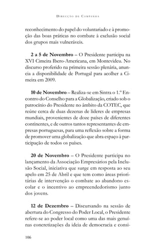 106
D I R E C Ç Ã O D E C A M P A N H A
reconhecimento do papel do voluntariado e à promo-
ção das boas práticas no combate à exclusão social
dos grupos mais vulneráveis.
2 a 5 de Novembro – O Presidente participa na
XVI Cimeira Ibero-Americana, em Montevideu. No
discurso proferido na primeira sessão plenária, anun-
cia a disponibilidade de Portugal para acolher a Ci-
meira em 2009.
10 de Novembro – Realiza-se em Sintra o 1.º En-
contro do Conselho para a Globalização, criado sob o
patrocínio do Presidente no âmbito da COTEC, que
mundiais, provenientes de doze países de diferentes
continentes, e de outros tantos representantes de em-
de promover uma globalização que abra espaço à par-
ticipação de todos os países.
20 de Novembro – O Presidente participa no
lançamento da Associação Empresários pela Inclu-
são Social, iniciativa que surge em resposta ao seu
apelo em 25 de Abril e que tem como áreas priori-
tárias de intervenção o combate ao abandono es-
colar e o incentivo ao empreendedorismo junto
dos jovens.
12 de Dezembro – Discursando na sessão de
abertura do Congresso do Poder Local, o Presidente
refere-se ao poder local como uma das mais genuí-
nas concretizações da ideia de democracia e consi-
 