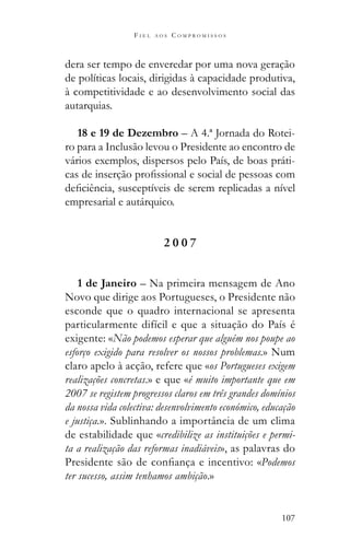 107
F I E L A O S C O M P R O M I S S O S
dera ser tempo de enveredar por uma nova geração
de políticas locais, dirigidas à capacidade produtiva,
à competitividade e ao desenvolvimento social das
autarquias.
18 e 19 de Dezembro – A 4.ª Jornada do Rotei-
ro para a Inclusão levou o Presidente ao encontro de
vários exemplos, dispersos pelo País, de boas práti-
empresarial e autárquico.
2 0 0 7
1 de Janeiro – Na primeira mensagem de Ano
Novo que dirige aos Portugueses, o Presidente não
esconde que o quadro internacional se apresenta
particularmente difícil e que a situação do País é
exigente: «Não podemos esperar que alguém nos poupe ao
esforço exigido para resolver os nossos problemas.» Num
claro apelo à acção, refere que «os Portugueses exigem
realizações concretas.» e que «é muito importante que em
2007 se registem progressos claros em três grandes domínios
da nossa vida colectiva: desenvolvimento económico, educação
e justiça.». Sublinhando a importância de um clima
de estabilidade que «credibilize as instituições e permi-
ta a realização das reformas inadiáveis», as palavras do
Podemos
ter sucesso, assim tenhamos ambição.»
 