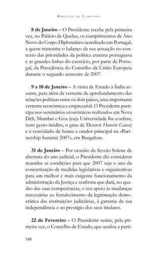 108
D I R E C Ç Ã O D E C A M P A N H A
8 de Janeiro – O Presidente recebe pela primeira
vez, no Palácio de Queluz, os cumprimentos de Ano
Novo do Corpo Diplomático acreditado em Portugal,
a quem transmite o balanço da sua actuação no con-
texto das prioridades da política externa portuguesa
e as grandes linhas do exercício, por parte de Portu-
gal, da Presidência do Conselho da União Europeia
durante o segundo semestre de 2007.
9 a 18 de Janeiro – A visita de Estado à Índia as-
sume, para além da vertente de aprofundamento das
relações políticas entre os dois países, uma importante
vertente económica e empresarial. O Presidente parti-
cipa nos seminários económicos realizados em Nova
Deli, Mumbai e Goa (cuja Universidade lhe confere,
num gesto inédito, o grau de Doutor Honoris Causa)
e é convidado de honra e orador principal na «Part-
nership Summit 2007», em Bangalore.
31 de Janeiro – Por ocasião da Sessão Solene de
abertura do ano judicial, o Presidente diz considerar
reunidas as condições para que 2007 seja o ano da
concretização de medidas legislativas e organizativas
para um melhor e mais exigente funcionamento da
-
dro das suas competências, o seu apoio às mudanças
necessárias ao fortalecimento da legitimação demo-
crática das instituições judiciárias, à garantia da sua
independência e ao prestígio dos seus titulares.
22 de Fevereiro -
meira vez, o Conselho de Estado, que analisa a parti-
 