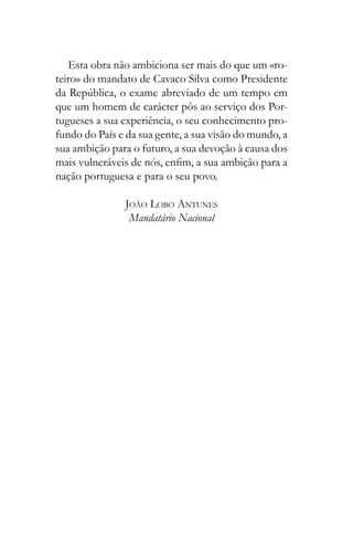Esta obra não ambiciona ser mais do que um «ro-
teiro» do mandato de Cavaco Silva como Presidente
que um homem de carácter pôs ao serviço dos Por-
tugueses a sua experiência, o seu conhecimento pro-
fundo do País e da sua gente, a sua visão do mundo, a
sua ambição para o futuro, a sua devoção à causa dos
nação portuguesa e para o seu povo.
JOÃO LOBO ANTUNES
Mandatário Nacional
 