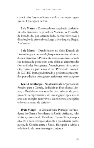 109
F I E L A O S C O M P R O M I S S O S
cipação das forças militares e militarizadas portugue-
sas em Operações de Paz.
2 de Março – Convocado na sequência da demis-
são do Governo Regional da Madeira, o Conselho
de Estado dá, por unanimidade, parecer favorável à
dissolução da Assembleia Legislativa daquela Região
Autónoma.
9 de Março – Dando início, no Grão-Ducado do
Luxemburgo, a uma tradição que manterá no decurso
do seu mandato, o Presidente assinala o aniversário da
sua tomada de posse com uma visita ao encontro das
ComunidadesPortuguesas.Anuncia,nessavisita,acria-
ção, com o seu patrocínio, de um Prémio de Inovação
da COTEC-Portugal destinado a projectos apresenta-
dosporcidadãosportuguesesresidentesnoestrangeiro.
12 e 13 de Março – No decurso da 2.ª Jornada do
Roteiro para a Ciência, dedicada às Tecnologias Lim-
pas, o Presidente teve ocasião de conhecer de perto
projectos empresariais e de investigação aplicada na
e do tratamento de resíduos.
19 de Março – -
dente do Gana e Presidente da União Africana, John
Kufuor, a convite do Presidente Cavaco Silva, tem por
objecto a concretização, durante a presidência portu-
guesa, da Cimeira entre a União Europeia e África e
 