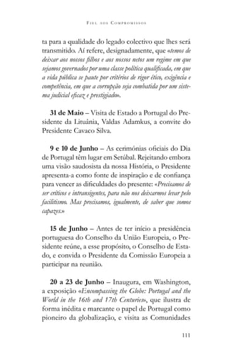 111
F I E L A O S C O M P R O M I S S O S
ta para a qualidade do legado colectivo que lhes será
transmitido. Aí refere, designadamente, que «temos de
a vida pública se paute por critérios de rigor ético, exigência e
competência, em que a corrupção seja combatida por um siste-
».
31 de Maio – Visita de Estado a Portugal do Pre-
sidente da Lituânia, Valdas Adamkus, a convite do
Presidente Cavaco Silva.
9 e 10 de Junho
uma visão saudosista da nossa História, o Presidente
«Precisamos de
ser críticos e intransigentes, para não nos deixarmos levar pelo
facilitismo. Mas precisamos, igualmente, de saber que somos
capazes.»
15 de Junho – Antes de ter início a presidência
portuguesa do Conselho da União Europeia, o Pre-
-
do, e convida o Presidente da Comissão Europeia a
participar na reunião.
20 a 23 de Junho – Inaugura, em Washington,
a exposição «Encompassing the Globe: Portugal and the
World in the 16th and 17th Centuries», que ilustra de
forma inédita e marcante o papel de Portugal como
pioneiro da globalização, e visita as Comunidades
 