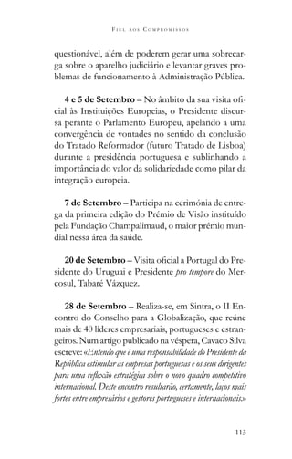 113
F I E L A O S C O M P R O M I S S O S
questionável, além de poderem gerar uma sobrecar-
ga sobre o aparelho judiciário e levantar graves pro-
4 e 5 de Setembro – -
cial às Instituições Europeias, o Presidente discur-
sa perante o Parlamento Europeu, apelando a uma
convergência de vontades no sentido da conclusão
do Tratado Reformador (futuro Tratado de Lisboa)
durante a presidência portuguesa e sublinhando a
importância do valor da solidariedade como pilar da
integração europeia.
7 de Setembro – Participa na cerimónia de entre-
ga da primeira edição do Prémio de Visão instituído
pela Fundação Champalimaud, o maior prémio mun-
20 de Setembro -
sidente do Uruguai e Presidente pro tempore do Mer-
cosul, Tabaré Vázquez.
28 de Setembro – Realiza-se, em Sintra, o II En-
mais de 40 líderes empresariais, portugueses e estran-
geiros. Num artigo publicado na véspera, Cavaco Silva
escreve: «Entendo que é uma responsabilidade do Presidente da
República estimular as empresas portuguesas e os seus dirigentes
internacional. Deste encontro resultarão, certamente, laços mais
fortes entre empresários e gestores portugueses e internacionais.»
 