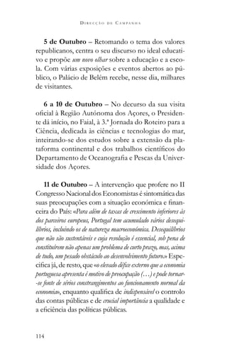 114
D I R E C Ç Ã O D E C A M P A N H A
5 de Outubro – Retomando o tema dos valores
republicanos, centra o seu discurso no ideal educati-
vo e propõe um novo olhar sobre a educação e a esco-
-
blico, o Palácio de Belém recebe, nesse dia, milhares
de visitantes.
6 a 10 de Outubro – No decurso da sua visita
-
te dá início, no Faial, à 3.ª Jornada do Roteiro para a
Ciência, dedicada às ciências e tecnologias do mar,
inteirando-se dos estudos sobre a extensão da pla-
-
sidade dos Açores.
11 de Outubro – A intervenção que profere no II
CongressoNacionaldosEconomistasésintomáticadas
-
ceira do País: «Para além de taxas de crescimento inferiores às
dos parceiros europeus, Portugal tem acumulado vários desequi-
líbrios, incluindo os de natureza macroeconómica. Desequilíbrios
que não são sustentáveis e cuja resolução é essencial, sob pena de
constituírem não apenas um problema de curto prazo, mas, acima
de tudo, um pesado obstáculo ao desenvolvimento futuro.» Espe-
portuguesa apresenta é motivo de preocupação (…) e pode tornar-
-se fonte de sérios constrangimentos ao funcionamento normal da
economia indispensável o controlo
crucial importância a qualidade e
 