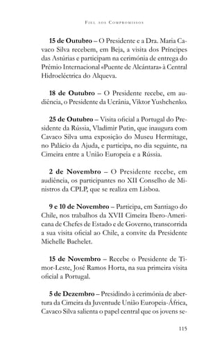 115
F I E L A O S C O M P R O M I S S O S
15 de Outubro – O Presidente e a Dra. Maria Ca-
vaco Silva recebem, em Beja, a visita dos Príncipes
Prémio Internacional «Puente de Alcántara» à Central
Hidroeléctrica do Alqueva.
18 de Outubro – O Presidente recebe, em au-
diência, o Presidente da Ucrânia, Viktor Yushchenko.
25 de Outubro – -
Cavaco Silva uma exposição do Museu Hermitage,
no Palácio da Ajuda, e participa, no dia seguinte, na
2 de Novembro – O Presidente recebe, em
audiência, os participantes no XII Conselho de Mi-
nistros da CPLP, que se realiza em Lisboa.
9 e 10 de Novembro – Participa, em Santiago do
Chile, nos trabalhos da XVII Cimeira Ibero-Ameri-
cana de Chefes de Estado e de Governo, transcorrida
Michelle Bachelet.
15 de Novembro – Recebe o Presidente de Ti-
mor-Leste, José Ramos Horta, na sua primeira visita
5 de Dezembro – Presidindo à cerimónia de aber-
tura da Cimeira da Juventude União Europeia-África,
Cavaco Silva salienta o papel central que os jovens se-
 