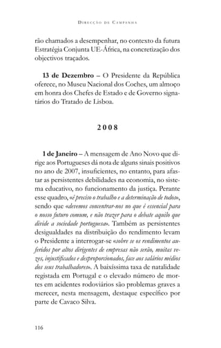 116
D I R E C Ç Ã O D E C A M P A N H A
rão chamados a desempenhar, no contexto da futura
Estratégia Conjunta UE-África, na concretização dos
objectivos traçados.
13 de Dezembro
oferece, no Museu Nacional dos Coches, um almoço
em honra dos Chefes de Estado e de Governo signa-
tários do Tratado de Lisboa.
2 0 0 8
1 de Janeiro – A mensagem de Ano Novo que di-
rige aos Portugueses dá nota de alguns sinais positivos
-
tar as persistentes debilidades na economia, no siste-
ma educativo, no funcionamento da justiça. Perante
esse quadro, «é preciso o trabalho e a determinação de todos»,
sendo que «devemos concentrar-nos no que é essencial para
o nosso futuro comum, e não trazer para o debate aquilo que
divide a sociedade portuguesa». Também as persistentes
desigualdades na distribuição do rendimento levam
o Presidente a interrogar-se «sobre se os rendimentos au-
feridos por altos dirigentes de empresas não serão, muitas ve-
dos seus trabalhadores». A baixíssima taxa de natalidade
-
tes em acidentes rodoviários são problemas graves a
parte de Cavaco Silva.
 