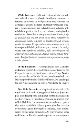 117
F I E L A O S C O M P R O M I S S O S
29 de Janeiro – Na Sessão Solene de abertura do
ano judicial, a intervenção do Presidente centra-se na
reforma do sistema de justiça e, mais precisamente, nas
-
cia – clareza das normas e das decisões judiciais, apli-
cabilidade prática das leis, escrutínio e avaliação dos
resultados. Reconhecendo que «os ritmos de uma justiça
de qualidade não são, nem devem ser, os ritmos vertiginosos da
comunicação social», também «a lentidão não pode ser uma
prática instalada». E, apelando a uma cultura judiciária
de responsabilidade, relembra que o sistema de justiça
existe para servir os cidadãos, pelo que «de pouco vale
tentar encontrar culpados pelo estado do sistema judicial portu-
guês. As culpas podem ser de alguns, mas o problema da justiça
a todos afecta.»
16 de Fevereiro – Acompanhado pelo Ministro
da Defesa e pelo Chefe do Estado-Maior General das
Forças Armadas, o Presidente visita a Força Nacio-
nal destacada no Sul do Líbano, sendo recebido em
Beirute pelo Primeiro-Ministro libanês. Na escala que
16 a 18 de Fevereiro
um Chefe de Estado português ao Reino da Jordânia,
país que desempenha um papel central na região do
Médio Oriente, o Presidente mantém contactos com
o Rei Abdullah II e com outras autoridades, e parti-
cipa num seminário sobre a promoção das relações
económicas entre Portugal e a Jordânia, com empre-
sários portugueses e jordanos. As conversações entre
os Chefes de Estado dos dois países deram origem a
 