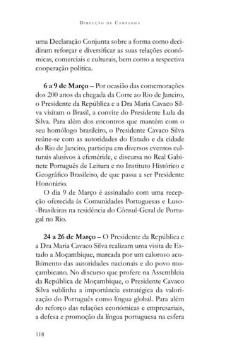 118
D I R E C Ç Ã O D E C A M P A N H A
uma Declaração Conjunta sobre a forma como deci-
-
micas, comerciais e culturais, bem como a respectiva
cooperação política.
6 a 9 de Março – Por ocasião das comemorações
dos 200 anos da chegada da Corte ao Rio de Janeiro,
-
va visitam o Brasil, a convite do Presidente Lula da
Silva. Para além dos encontros que mantém com o
seu homólogo brasileiro, o Presidente Cavaco Silva
do Rio de Janeiro, participa em diversos eventos cul-
turais alusivos à efeméride, e discursa no Real Gabi-
nete Português de Leitura e no Instituto Histórico e
Honorário.
O dia 9 de Março é assinalado com uma recep-
ção oferecida às Comunidades Portuguesas e Luso-
-Brasileiras na residência do Cônsul-Geral de Portu-
gal no Rio.
24 a 26 de Março
a Dra Maria Cavaco Silva realizam uma visita de Es-
tado a Moçambique, marcada por um caloroso aco-
lhimento das autoridades nacionais e do povo mo-
çambicano. No discurso que profere na Assembleia
Silva sublinha a importância estratégica da valori-
zação do Português como língua global. Para além
do reforço das relações económicas e empresariais,
a defesa e promoção da língua portuguesa na esfera
 