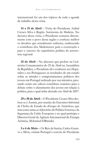 119
F I E L A O S C O M P R O M I S S O S
internacional foi um dos tópicos de toda a agenda
de trabalho desta visita.
14 a 19 de Abril – Visita do Presidente Aníbal
Cavaco Silva à Região Autónoma da Madeira. No
decurso desta visita, o Presidente contacta directa-
mente com o povo desta região e conhece melhor
o contributo dos Madeirenses para a construção e
para o sucesso da experiência política da autono-
mia regional.
25 de Abril – No discurso que profere na Ceri-
mónia Comemorativa do 25 de Abril na Assembleia
-
tados e aos Portugueses os resultados de um estudo
sobre as atitudes e comportamentos políticos dos
jovens em Portugal realizado por sua iniciativa, pres-
tando assim um valioso contributo concreto para o
debate sobre o afastamento dos jovens em relação à
política, para o qual tinha alertado em Abril de 2007.
29 e 30 de Abril – O Presidente Cavaco Silva des-
loca-se à Áustria, por ocasião do Encontro Informal
de Chefes de Estado do «Grupo de Arraiolos», que
tem como tema as «Questões de Política Externa e de
Segurança da União Europeia» e no qual participa o
Director-Geral da Agência Internacional de Energia
Atómica, Mohamed ElBaradei.
5 e 6 de Maio – Os Reis da Suécia, Carlos Gusta-
vo e Sílvia, visitam Portugal a convite do Presidente
 
