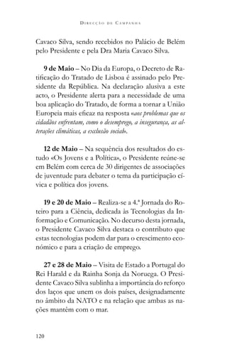 120
D I R E C Ç Ã O D E C A M P A N H A
Cavaco Silva, sendo recebidos no Palácio de Belém
pelo Presidente e pela Dra Maria Cavaco Silva.
9 de Maio – No Dia da Europa, o Decreto de Ra-
-
acto, o Presidente alerta para a necessidade de uma
boa aplicação do Tratado, de forma a tornar a União
aos problemas que os
cidadãos enfrentam, como o desemprego, a insegurança, as al-
terações climáticas, a exclusão social».
12 de Maio – Na sequência dos resultados do es-
em Belém com cerca de 30 dirigentes de associações
de juventude para debater o tema da participação cí-
vica e política dos jovens.
19 e 20 de Maio – Realiza-se a 4.ª Jornada do Ro-
teiro para a Ciência, dedicada às Tecnologias da In-
formação e Comunicação. No decurso desta jornada,
o Presidente Cavaco Silva destaca o contributo que
estas tecnologias podem dar para o crescimento eco-
nómico e para a criação de emprego.
27 e 28 de Maio – Visita de Estado a Portugal do
Rei Harald e da Rainha Sonja da Noruega. O Presi-
dente Cavaco Silva sublinha a importância do reforço
dos laços que unem os dois países, designadamente
no âmbito da NATO e na relação que ambas as na-
ções mantêm com o mar.
 