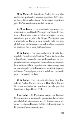 121
F I E L A O S C O M P R O M I S S O S
31 de Maio – O Presidente Aníbal Cavaco Silva
enaltece as qualidades humanas e políticas de Francis-
co Lucas Pires, na Sessão de Homenagem organizada
pelo 10.º aniversário do seu falecimento.
9 e 10 de Junho – Por ocasião das cerimónias co-
memorativas do Dia de Portugal, em Viana do Cas-
telo, o Presidente realça o valor estratégico do uni-
versalismo português e da Língua Portuguesa para
global, mas sublinha que esse valor «depende em muito
do crédito que tiver a nossa política interna».
23 de Junho -
tugal do Presidente da Ucrânia, Victor Yushchenko,
o Presidente Cavaco Silva defende o reforço da coo-
peração entre os dois países, nomeadamente no com-
bate à criminalidade organizada, e deixa uma palavra
de gratidão pelo contributo que os ucranianos que es-
colheram Portugal para residir e trabalhar vêm dando
para o progresso do País.
28 de Junho – -
sidente Aníbal Cavaco Silva e a Dra Maria Cavaco
Silva são recebidos, em audiência privada, por Sua
Santidade o Papa Bento XVI.
4 de Julho – O Presidente requer ao Tribunal
-
cionalidade de diversas normas do diploma que apro-
vou a revisão do Estatuto Político-Administrativo da
Região Autónoma dos Açores.
 