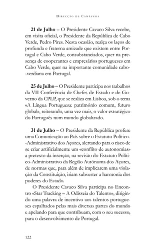 122
D I R E C Ç Ã O D E C A M P A N H A
21 de Julho – O Presidente Cavaco Silva recebe,
Verde, Pedro Pires. Nesta ocasião, realça os laços de
profunda e fraterna amizade que existem entre Por-
tugal e Cabo Verde, consubstanciados, quer na pre-
sença de cooperantes e empresários portugueses em
Cabo Verde, quer na importante comunidade cabo-
-verdiana em Portugal.
25 de Julho – O Presidente participa nos trabalhos
da VII Conferência de Chefes de Estado e de Go-
verno da CPLP, que se realiza em Lisboa, sob o tema
«A Língua Portuguesa: património comum, futuro
global», reiterando, uma vez mais, o valor estratégico
do Português num mundo globalizado.
31 de Julho –
uma Comunicação ao País sobre o Estatuto Político-
-Administrativo dos Açores, alertando para o risco de
a pretexto da inserção, na revisão do Estatuto Políti-
co-Administrativo da Região Autónoma dos Açores,
de normas que, para além de implicarem uma viola-
ção da Constituição, iriam subverter a harmonia dos
poderes do Estado.
O Presidente Cavaco Silva participa no Encon-
tro «Star Tracking – A Odisseia do Talento», dirigin-
do uma palavra de incentivo aos talentos portugue-
ses espalhados pelas mais diversas partes do mundo
e apelando para que contribuam, com o seu sucesso,
para o desenvolvimento de Portugal.
 
