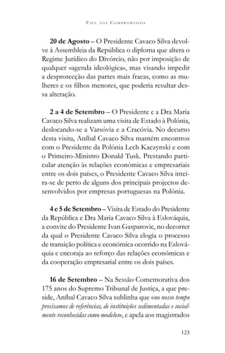 123
F I E L A O S C O M P R O M I S S O S
20 de Agosto – O Presidente Cavaco Silva devol-
Regime Jurídico do Divórcio, não por imposição de
qualquer «agenda ideológica», mas visando impedir
a desprotecção das partes mais fracas, como as mu-
-
sa alteração.
2 a 4 de Setembro – O Presidente e a Dra Maria
Cavaco Silva realizam uma visita de Estado à Polónia,
deslocando-se a Varsóvia e a Cracóvia. No decurso
desta visita, Aníbal Cavaco Silva mantém encontros
com o Presidente da Polónia Lech Kaczynski e com
o Primeiro-Ministro Donald Tusk. Prestando parti-
cular atenção às relações económicas e empresariais
entre os dois países, o Presidente Cavaco Silva intei-
ra-se de perto de alguns dos principais projectos de-
senvolvidos por empresas portuguesas na Polónia.
4 e 5 de Setembro – Visita de Estado do Presidente
a convite do Presidente Ivan Gasparovic, no decorrer
da qual o Presidente Cavaco Silva elogia o processo
de transição política e económica ocorrido na Eslová-
quia e encoraja ao reforço das relações económicas e
da cooperação empresarial entre os dois países.
16 de Setembro – Na Sessão Comemorativa dos
175 anos do Supremo Tribunal de Justiça, a que pre-
side, Aníbal Cavaco Silva sublinha que «no nosso tempo
precisamos de referências, de instituições sedimentadas e social-
mente reconhecidas como modelos», e apela aos magistrados
 