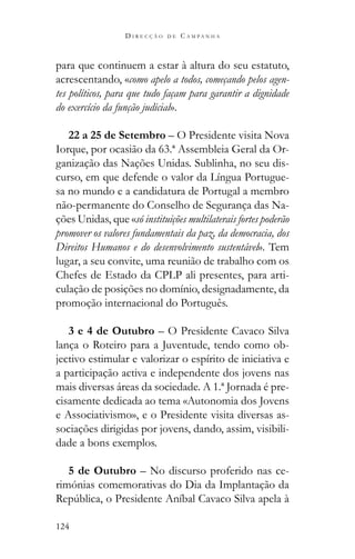 124
D I R E C Ç Ã O D E C A M P A N H A
para que continuem a estar à altura do seu estatuto,
acrescentando, «como apelo a todos, começando pelos agen-
tes políticos, para que tudo façam para garantir a dignidade
do exercício da função judicial».
22 a 25 de Setembro – O Presidente visita Nova
Iorque, por ocasião da 63.ª Assembleia Geral da Or-
ganização das Nações Unidas. Sublinha, no seu dis-
curso, em que defende o valor da Língua Portugue-
sa no mundo e a candidatura de Portugal a membro
não-permanente do Conselho de Segurança das Na-
ções Unidas, que «só instituições multilaterais fortes poderão
promover os valores fundamentais da paz, da democracia, dos
Direitos Humanos e do desenvolvimento sustentável». Tem
lugar, a seu convite, uma reunião de trabalho com os
Chefes de Estado da CPLP ali presentes, para arti-
culação de posições no domínio, designadamente, da
promoção internacional do Português.
3 e 4 de Outubro – O Presidente Cavaco Silva
lança o Roteiro para a Juventude, tendo como ob-
jectivo estimular e valorizar o espírito de iniciativa e
a participação activa e independente dos jovens nas
mais diversas áreas da sociedade. A 1.ª Jornada é pre-
cisamente dedicada ao tema «Autonomia dos Jovens
e Associativismo», e o Presidente visita diversas as-
sociações dirigidas por jovens, dando, assim, visibili-
dade a bons exemplos.
5 de Outubro – No discurso proferido nas ce-
rimónias comemorativas do Dia da Implantação da
 
