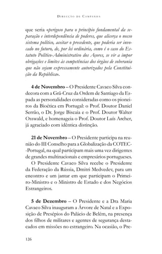 126
D I R E C Ç Ã O D E C A M P A N H A
que seria «perigoso para o princípio fundamental da se-
paração e interdependência de poderes, que alicerça o nosso
sistema político, aceitar o precedente, que poderia ser invo-
cado no futuro, de, por lei ordinária, como é o caso do Es-
tatuto Político-Administrativo dos Açores, se vir a impor
obrigações e limites às competências dos órgãos de soberania
que não sejam expressamente autorizados pela Constitui-
ção da República».
4 de Novembro – O Presidente Cavaco Silva con-
decora com a Grã-Cruz da Ordem de Santiago da Es-
pada as personalidades consideradas como os pionei-
ros da Bioética em Portugal: o Prof. Doutor Daniel
Serrão, o Dr. Jorge Biscaia e o Prof. Doutor Walter
Osswald, e homenageia o Prof. Doutor Luís Archer,
já agraciado com idêntica distinção.
21 de Novembro – O Presidente participa na reu-
nião do III Conselho para a Globalização da COTEC-
-Portugal, na qual participam mais uma vez dirigentes
de grandes multinacionais e empresários portugueses.
O Presidente Cavaco Silva recebe o Presidente
encontro e um jantar em que participam o Primei-
ro-Ministro e o Ministro de Estado e dos Negócios
Estrangeiros.
5 de Dezembro – O Presidente e a Dra Maria
Cavaco Silva inauguram a Árvore de Natal e a Expo-
sição de Presépios do Palácio de Belém, na presença
-
cados em missões no estrangeiro. Na ocasião, o Pre-
 