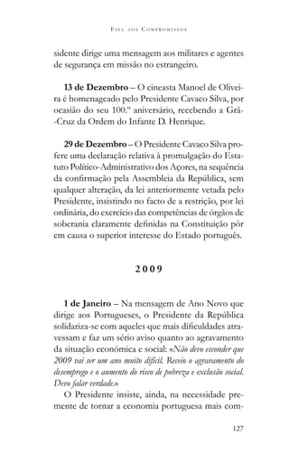 127
F I E L A O S C O M P R O M I S S O S
sidente dirige uma mensagem aos militares e agentes
de segurança em missão no estrangeiro.
13 de Dezembro – O cineasta Manoel de Olivei-
ra é homenageado pelo Presidente Cavaco Silva, por
ocasião do seu 100.º aniversário, recebendo a Grã-
-Cruz da Ordem do Infante D. Henrique.
29 de Dezembro – O Presidente Cavaco Silva pro-
fere uma declaração relativa à promulgação do Esta-
tuto Político-Administrativo dos Açores, na sequência
qualquer alteração, da lei anteriormente vetada pelo
Presidente, insistindo no facto de a restrição, por lei
ordinária, do exercício das competências de órgãos de
em causa o superior interesse do Estado português.
2 0 0 9
1 de Janeiro – Na mensagem de Ano Novo que
-
vessam e faz um sério aviso quanto ao agravamento
da situação económica e social: «Não devo esconder que
2009 vai ser um ano muito difícil. Receio o agravamento do
desemprego e o aumento do risco de pobreza e exclusão social.
Devo falar verdade.»
O Presidente insiste, ainda, na necessidade pre-
mente de tornar a economia portuguesa mais com-
 