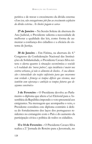 128
D I R E C Ç Ã O D E C A M P A N H A
petitiva e de travar o crescimento da dívida externa:
«
da dívida externa. As ilusões pagam-se caro.»
27 de Janeiro – Na Sessão Solene de abertura do
Ano Judicial, o Presidente salienta a necessidade de
melhorar a qualidade das leis, como forma de au-
-
tema de Justiça.
30 de Janeiro – Em Fátima, na abertura do 4.º
Congresso da Confederação Nacional das Institui-
ções de Solidariedade, o Presidente Cavaco Silva rei-
tera o alerta quanto à situação económica e social:
«A realidade dos ‘novos pobres’, cuja incidência é maior nos
centros urbanos, já não se alimenta de ilusões. A sua dimen-
também com esperança e ambição os tempos futuros que de-
sejamos construir.»
3 de Fevereiro – O Presidente devolve ao Parla-
mento o diploma que altera a Lei Eleitoral para a As-
emigrantes. Na mensagem que acompanha o veto, o
Presidente considera este diploma contrário à defe-
sa do fortalecimento dos laços dos portugueses re-
sidentes no estrangeiro com o País e do aumento da
participação cívica e política de todos os cidadãos.
13 e 14 de Fevereiro – O Presidente Cavaco Silva
realiza a 2.ª Jornada do Roteiro para a Juventude, no
 