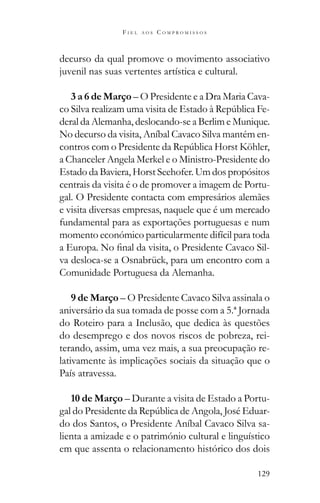 129
F I E L A O S C O M P R O M I S S O S
decurso da qual promove o movimento associativo
juvenil nas suas vertentes artística e cultural.
3 a 6 de Março – O Presidente e a Dra Maria Cava-
-
deral da Alemanha, deslocando-se a Berlim e Munique.
No decurso da visita, Aníbal Cavaco Silva mantém en-
a Chanceler Angela Merkel e o Ministro-Presidente do
Estado da Baviera, Horst Seehofer. Um dos propósitos
centrais da visita é o de promover a imagem de Portu-
gal. O Presidente contacta com empresários alemães
e visita diversas empresas, naquele que é um mercado
fundamental para as exportações portuguesas e num
momento económico particularmente difícil para toda
-
va desloca-se a Osnabrück, para um encontro com a
Comunidade Portuguesa da Alemanha.
9 de Março – O Presidente Cavaco Silva assinala o
aniversário da sua tomada de posse com a 5.ª Jornada
do Roteiro para a Inclusão, que dedica às questões
do desemprego e dos novos riscos de pobreza, rei-
terando, assim, uma vez mais, a sua preocupação re-
lativamente às implicações sociais da situação que o
País atravessa.
10 de Março – Durante a visita de Estado a Portu-
do dos Santos, o Presidente Aníbal Cavaco Silva sa-
lienta a amizade e o património cultural e linguístico
em que assenta o relacionamento histórico dos dois
 