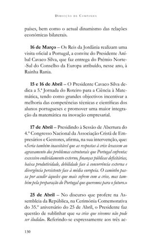 130
D I R E C Ç Ã O D E C A M P A N H A
países, bem como o actual dinamismo das relações
económicas bilaterais.
16 de Março – Os Reis da Jordânia realizam uma
-
bal Cavaco Silva, que faz entrega do Prémio Norte-
-Sul do Conselho da Europa atribuído, nesse ano, à
Rainha Rania.
15 e 16 de Abril – O Presidente Cavaco Silva de-
dica a 5.ª Jornada do Roteiro para a Ciência à Mate-
mática, tendo como grandes objectivos incentivar a
alunos portugueses e promover uma maior integra-
ção da matemática na inovação empresarial.
17 de Abril – Presidindo à Sessão de Abertura do
4.º Congresso Nacional da Associação Cristã de Em-
«Seria também inaceitável que as respostas à crise levassem ao
agravamento dos problemas estruturais que Portugal enfrenta:
baixa produtividade, debilidade face à concorrência externa e
divergência persistente face à média europeia. O caminho pas-
sa por acudir àqueles que mais sofrem com a crise, mas tam-
bém pela preparação do Portugal que queremos para o futuro.»
25 de Abril – No discurso que profere na As-
do 35.º aniversário do 25 de Abril, o Presidente faz
questão de sublinhar que «a crise que vivemos não pode
ser iludida». Referindo-se expressamente aos três ac-
 