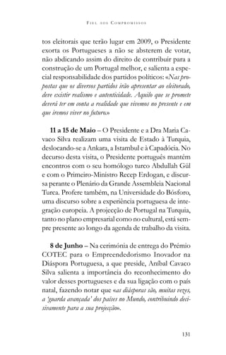131
F I E L A O S C O M P R O M I S S O S
tos eleitorais que terão lugar em 2009, o Presidente
exorta os Portugueses a não se absterem de votar,
não abdicando assim do direito de contribuir para a
construção de um Portugal melhor, e salienta a espe-
cial responsabilidade dos partidos políticos: «Nas pro-
postas que os diversos partidos irão apresentar ao eleitorado,
deve existir realismo e autenticidade. Aquilo que se promete
deverá ter em conta a realidade que vivemos no presente e em
que iremos viver no futuro.»
11 a 15 de Maio – O Presidente e a Dra Maria Ca-
vaco Silva realizam uma visita de Estado à Turquia,
deslocando-se a Ankara, a Istambul e à Capadócia. No
decurso desta visita, o Presidente português mantém
encontros com o seu homólogo turco Abdullah Gül
e com o Primeiro-Ministro Recep Erdogan, e discur-
sa perante o Plenário da Grande Assembleia Nacional
Turca. Profere também, na Universidade do Bósforo,
uma discurso sobre a experiência portuguesa de inte-
gração europeia. A projecção de Portugal na Turquia,
tanto no plano empresarial como no cultural, está sem-
pre presente ao longo da agenda de trabalho da visita.
8 de Junho – Na cerimónia de entrega do Prémio
COTEC para o Empreendedorismo Inovador na
Diáspora Portuguesa, a que preside, Aníbal Cavaco
Silva salienta a importância do reconhecimento do
valor desses portugueses e da sua ligação com o país
natal, fazendo notar que «as diásporas são, muitas vezes,
a ‘guarda avançada’ dos países no Mundo, contribuindo deci-
sivamente para a sua projecção».
 