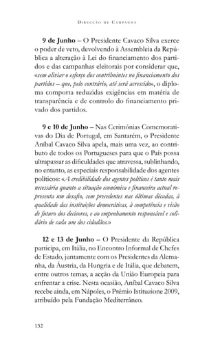 132
D I R E C Ç Ã O D E C A M P A N H A
9 de Junho – O Presidente Cavaco Silva exerce
-
-
dos e das campanhas eleitorais por considerar que,
«
partidos – que, pelo contrário, até será acrescido», o diplo-
ma comporta reduzidas exigências em matéria de
-
vado dos partidos.
9 e 10 de Junho – Nas Cerimónias Comemorati-
vas do Dia de Portugal, em Santarém, o Presidente
Aníbal Cavaco Silva apela, mais uma vez, ao contri-
buto de todos os Portugueses para que o País possa
no entanto, as especiais responsabilidade dos agentes
políticos: «A credibilidade dos agentes políticos é tanto mais
-
qualidade das instituições democráticas, à competência e visão
de futuro dos decisores, e ao empenhamento responsável e soli-
dário de cada um dos cidadãos.»
12 e 13 de Junho
participa, em Itália, no Encontro Informal de Chefes
de Estado, juntamente com os Presidentes da Alema-
nha, da Áustria, da Hungria e de Itália, que debatem,
entre outros temas, a acção da União Europeia para
enfrentar a crise. Nesta ocasião, Aníbal Cavaco Silva
recebe ainda, em Nápoles, o Prémio Istituzione 2009,
atribuído pela Fundação Mediterrâneo.
 