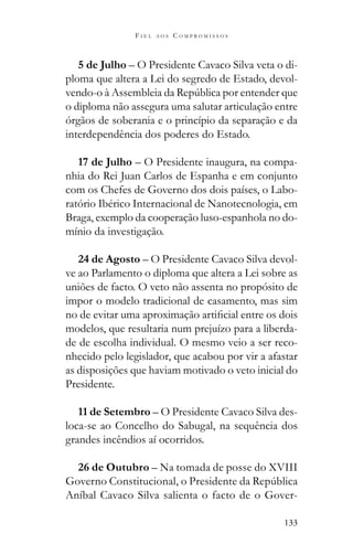 133
F I E L A O S C O M P R O M I S S O S
5 de Julho – O Presidente Cavaco Silva veta o di-
ploma que altera a Lei do segredo de Estado, devol-
o diploma não assegura uma salutar articulação entre
órgãos de soberania e o princípio da separação e da
interdependência dos poderes do Estado.
17 de Julho – O Presidente inaugura, na compa-
nhia do Rei Juan Carlos de Espanha e em conjunto
com os Chefes de Governo dos dois países, o Labo-
ratório Ibérico Internacional de Nanotecnologia, em
Braga, exemplo da cooperação luso-espanhola no do-
mínio da investigação.
24 de Agosto – O Presidente Cavaco Silva devol-
ve ao Parlamento o diploma que altera a Lei sobre as
uniões de facto. O veto não assenta no propósito de
impor o modelo tradicional de casamento, mas sim
modelos, que resultaria num prejuízo para a liberda-
de de escolha individual. O mesmo veio a ser reco-
nhecido pelo legislador, que acabou por vir a afastar
as disposições que haviam motivado o veto inicial do
Presidente.
11 de Setembro – O Presidente Cavaco Silva des-
loca-se ao Concelho do Sabugal, na sequência dos
grandes incêndios aí ocorridos.
26 de Outubro – Na tomada de posse do XVIII
Aníbal Cavaco Silva salienta o facto de o Gover-
 