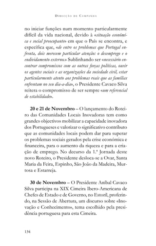 134
D I R E C Ç Ã O D E C A M P A N H A
no iniciar funções num momento particularmente
difícil da vida nacional, devido à «situação económi-
ca e social preocupante» em que o País se encontra, e
de entre os problemas que Portugal en-
frenta, dois merecem particular atenção: o desemprego e o
endividamento externo.» Sublinhando ser «necessário en-
contrar compromissos com as outras forças políticas, ouvir
os agentes sociais e as organizações da sociedade civil, estar
particularmente atento aos problemas reais que as famílias
enfrentam no seu dia-a-dia», o Presidente Cavaco Silva
reitera o compromisso de ser sempre «um referencial
de estabilidade».
20 e 21 de Novembro – O lançamento do Rotei-
ro das Comunidades Locais Inovadoras tem como
grandes objectivos mobilizar a capacidade inovadora
que as comunidades locais podem dar para superar
os problemas sociais gerados pela crise económica e
-
ção de emprego. No decurso da 1.ª Jornada deste
novo Roteiro, o Presidente desloca-se a Ovar, Santa
Maria da Feira, Espinho, São João da Madeira, Mur-
tosa e Estarreja.
30 de Novembro – O Presidente Aníbal Cavaco
Silva participa na XIX Cimeira Ibero-Americana de
Chefes de Estado e de Governo, no Estoril, proferin-
do, na Sessão de Abertura, um discurso sobre «Ino-
vação e Conhecimento», tema escolhido pela presi-
dência portuguesa para esta Cimeira.
 