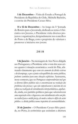 135
F I E L A O S C O M P R O M I S S O S
1 de Dezembro – Visita de Estado a Portugal da
a convite do Presidente Cavaco Silva.
11 e 12 de Dezembro – Ao longo da 3.ª Jornada
do Roteiro para a Juventude, dedicada ao tema «A Ini-
ciativa nos Jovens», o Presidente visita diversos pro-
jectos e organizações, designadamente nos concelhos
do Porto e de Braga, com o propósito de valorizar e
promover a iniciativa nos jovens.
2 0 1 0
1 de Janeiro – Na mensagem de Ano Novo dirigida
aos Portugueses, o Presidente sobe o tom dos seus avi-
-
mando claramente que «com este aumento da dívida externa
e do desemprego, a que se junta o desequilíbrio das contas públicas,
podemos caminhar para uma situação explosiva». Acrescenta,
nesse contexto, que «os Portugueses compreenderiam mal que
os diversos líderes políticos não se concentrassem na resolução dos
problemas das pessoas e que não empenhassem o máximo do seu
esforçonarealizaçãodeentendimentosinterpartidários.»,apelan-
do, ainda, aos partidos políticos para que «desenvolvessem
umanegociaçãosériaechegassemaumentendimentosobreumpla-
público e a dívida pública numa trajectória de sustentabilidade».
31 de Janeiro – O Presidente Cavaco Silva presi-
de, no Porto, às cerimónias que assinalam a abertura
 