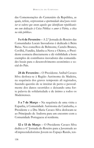 136
D I R E C Ç Ã O D E C A M P A N H A
quais, refere, «representam a oportunidade ideal para revisi-
-
mo com dedicação à Coisa Pública: o amor à Pátria, a ética
na vida pública».
5 e 6 de Fevereiro – A 2.ª Jornada do Roteiro das
Comunidades Locais Inovadoras é dedicada à Beira
Baixa. Nos concelhos de Belmonte, Castelo Branco,
Covilhã, Fundão, Idanha-a-Nova e Oleiros, o Presi-
dente contacta directamente e dá visibilidade a bons
exemplos de contributos inovadores das comunida-
des locais para o desenvolvimento económico e so-
cial do País.
24 de Fevereiro – O Presidente Aníbal Cavaco
Silva desloca-se à Região Autónoma da Madeira,
na sequência dos graves temporais ali registados,
fazendo questão de se inteirar de perto e pessoal-
mente dos danos ocorridos e deixando uma for-
te palavra de solidariedade e de ânimo a todos os
Madeirenses.
5 a 7 de Março – Na sequência de uma visita a
Espanha, à Comunidade Autónoma da Catalunha, o
Presidente e a Dra Maria Cavaco Silva deslocam-se
ao Principado de Andorra para um encontro com a
Comunidade Portuguesa aí residente.
12 e 13 de Março – O Presidente Cavaco Silva
dedica a 4.ª Jornada do Roteiro para a Juventude ao
«Empreendedorismo Jovem no Espaço Rural», ten-
 