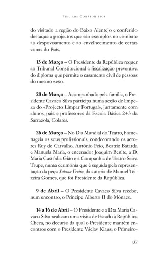 137
F I E L A O S C O M P R O M I S S O S
do visitado a região do Baixo Alentejo e conferido
destaque a projectos que são exemplos no combate
ao despovoamento e ao envelhecimento de certas
zonas do País.
13 de Março
do diploma que permite o casamento civil de pessoas
do mesmo sexo.
20 de Março – Acompanhado pela família, o Pre-
sidente Cavaco Silva participa numa acção de limpe-
za do «Projecto Limpar Portugal», juntamente com
alunos, pais e professores da Escola Básica 2+3 da
Sarrazola, Colares.
26 de Março – No Dia Mundial do Teatro, home-
-
res Ruy de Carvalho, António Feio, Beatriz Batarda
e Manuela Maria, o encenador Joaquim Benite, a D.
Maria Custódia Gião e a Companhia de Teatro Seiva
Trupe, numa cerimónia que é seguida pela represen-
tação da peça Sabina Freire, da autoria de Manuel Tei-
9 de Abril – O Presidente Cavaco Silva recebe,
num encontro, o Príncipe Alberto II do Mónaco.
14 a 16 de Abril – O Presidente e a Dra Maria Ca-
Checa, no decurso da qual o Presidente mantém en-
contros com o Presidente Václav Klaus, o Primeiro-
 