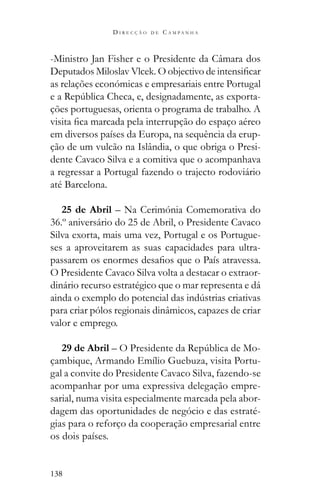 138
D I R E C Ç Ã O D E C A M P A N H A
-Ministro Jan Fisher e o Presidente da Câmara dos
as relações económicas e empresariais entre Portugal
-
ções portuguesas, orienta o programa de trabalho. A
em diversos países da Europa, na sequência da erup-
ção de um vulcão na Islândia, o que obriga o Presi-
dente Cavaco Silva e a comitiva que o acompanhava
a regressar a Portugal fazendo o trajecto rodoviário
até Barcelona.
25 de Abril – Na Cerimónia Comemorativa do
36.º aniversário do 25 de Abril, o Presidente Cavaco
Silva exorta, mais uma vez, Portugal e os Portugue-
ses a aproveitarem as suas capacidades para ultra-
O Presidente Cavaco Silva volta a destacar o extraor-
dinário recurso estratégico que o mar representa e dá
para criar pólos regionais dinâmicos, capazes de criar
valor e emprego.
29 de Abril -
çambique, Armando Emílio Guebuza, visita Portu-
gal a convite do Presidente Cavaco Silva, fazendo-se
acompanhar por uma expressiva delegação empre-
sarial, numa visita especialmente marcada pela abor-
dagem das oportunidades de negócio e das estraté-
gias para o reforço da cooperação empresarial entre
os dois países.
 