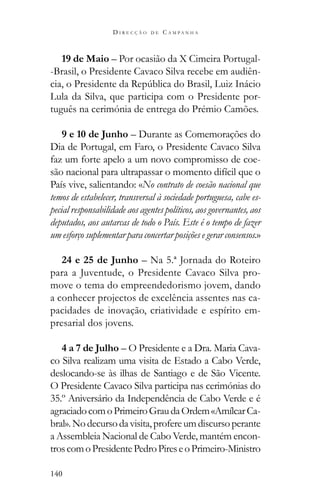 140
D I R E C Ç Ã O D E C A M P A N H A
19 de Maio – Por ocasião da X Cimeira Portugal-
-Brasil, o Presidente Cavaco Silva recebe em audiên-
Lula da Silva, que participa com o Presidente por-
tuguês na cerimónia de entrega do Prémio Camões.
9 e 10 de Junho – Durante as Comemorações do
Dia de Portugal, em Faro, o Presidente Cavaco Silva
faz um forte apelo a um novo compromisso de coe-
são nacional para ultrapassar o momento difícil que o
País vive, salientando: «No contrato de coesão nacional que
temos de estabelecer, transversal à sociedade portuguesa, cabe es-
pecial responsabilidade aos agentes políticos, aos governantes, aos
deputados, aos autarcas de todo o País. Este é o tempo de fazer
um esforço suplementar para concertar posições e gerar consensos.»
24 e 25 de Junho – Na 5.ª Jornada do Roteiro
para a Juventude, o Presidente Cavaco Silva pro-
move o tema do empreendedorismo jovem, dando
a conhecer projectos de excelência assentes nas ca-
pacidades de inovação, criatividade e espírito em-
presarial dos jovens.
4 a 7 de Julho – O Presidente e a Dra. Maria Cava-
co Silva realizam uma visita de Estado a Cabo Verde,
deslocando-se às ilhas de Santiago e de São Vicente.
O Presidente Cavaco Silva participa nas cerimónias do
35.º Aniversário da Independência de Cabo Verde e é
agraciadocomoPrimeiroGraudaOrdem«AmílcarCa-
bral».Nodecursodavisita,profereumdiscursoperante
a Assembleia Nacional de Cabo Verde, mantém encon-
troscomoPresidentePedroPireseoPrimeiro-Ministro
 