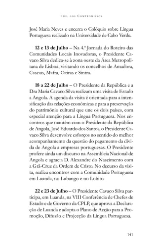 141
F I E L A O S C O M P R O M I S S O S
José Maria Neves e encerra o Colóquio sobre Língua
Portuguesa realizado na Universidade de Cabo Verde.
12 e 13 de Julho – Na 4.ª Jornada do Roteiro das
Comunidades Locais Inovadoras, o Presidente Ca-
vaco Silva dedica-se à zona oeste da Área Metropoli-
tana de Lisboa, visitando os concelhos de Amadora,
Cascais, Mafra, Oeiras e Sintra.
18 a 22 de Julho
Dra Maria Cavaco Silva realizam uma visita de Estado
a Angola. A agenda da visita é orientada para a inten-
do património cultural que une os dois países, com
especial atenção para a Língua Portuguesa. Nos en-
de Angola, José Eduardo dos Santos, o Presidente Ca-
vaco Silva desenvolve esforços no sentido do melhor
acompanhamento da questão do pagamento da dívi-
da de Angola a empresas portuguesas. O Presidente
profere ainda um discurso na Assembleia Nacional de
Angola e agracia D. Alexandre do Nascimento com
a Grã-Cruz da Ordem de Cristo. No decurso da visi-
ta, realiza encontros com a Comunidade Portuguesa
em Luanda, no Lubango e no Lobito.
22 e 23 de Julho – O Presidente Cavaco Silva par-
ticipa, em Luanda, na VIII Conferência de Chefes de
Estado e de Governo da CPLP, que aprova a Declara-
ção de Luanda e adopta o Plano de Acção para a Pro-
moção, Difusão e Projecção da Língua Portuguesa.
 