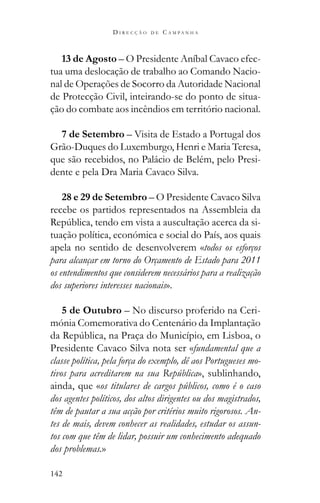 142
D I R E C Ç Ã O D E C A M P A N H A
13 de Agosto – O Presidente Aníbal Cavaco efec-
tua uma deslocação de trabalho ao Comando Nacio-
nal de Operações de Socorro da Autoridade Nacional
de Protecção Civil, inteirando-se do ponto de situa-
ção do combate aos incêndios em território nacional.
7 de Setembro – Visita de Estado a Portugal dos
Grão-Duques do Luxemburgo, Henri e Maria Teresa,
que são recebidos, no Palácio de Belém, pelo Presi-
dente e pela Dra Maria Cavaco Silva.
28 e 29 de Setembro – O Presidente Cavaco Silva
recebe os partidos representados na Assembleia da
-
tuação política, económica e social do País, aos quais
apela no sentido de desenvolverem «todos os esforços
para alcançar em torno do Orçamento de Estado para 2011
os entendimentos que considerem necessários para a realização
dos superiores interesses nacionais».
5 de Outubro – No discurso proferido na Ceri-
mónia Comemorativa do Centenário da Implantação
Presidente Cavaco Silva nota ser «fundamental que a
classe política, pela força do exemplo, dê aos Portugueses mo-
tivos para acreditarem na sua República», sublinhando,
ainda, que «os titulares de cargos públicos, como é o caso
dos agentes políticos, dos altos dirigentes ou dos magistrados,
têm de pautar a sua acção por critérios muito rigorosos. An-
tes de mais, devem conhecer as realidades, estudar os assun-
tos com que têm de lidar, possuir um conhecimento adequado
dos problemas.»
 