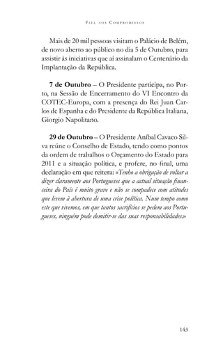 143
F I E L A O S C O M P R O M I S S O S
Mais de 20 mil pessoas visitam o Palácio de Belém,
assistir às iniciativas que aí assinalam o Centenário da
7 de Outubro – O Presidente participa, no Por-
to, na Sessão de Encerramento do VI Encontro da
COTEC-Europa, com a presença do Rei Juan Car-
Giorgio Napolitano.
29 de Outubro – O Presidente Aníbal Cavaco Sil-
da ordem de trabalhos o Orçamento do Estado para
declaração em que reitera: «Tenho a obrigação de voltar a
-
ceira do País é muito grave e não se compadece com atitudes
que levem à abertura de uma crise política. Num tempo como
este que vivemos, em que tantos sacrifícios se pedem aos Portu-
gueses, ninguém pode demitir-se das suas responsabilidades.»
 