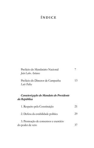 Í N D I C E
Prefácio do Mandatário Nacional
João Lobo Antunes
Prefácio do Director de Campanha
Luís Palha
Caracterização do Mandato do Presidente
da República
1. Respeito pela Constituição
2. Defesa da estabilidade política
3. Promoção de consensos e exercício
do poder de veto
7
13
21
29
37
 