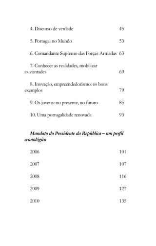 4. Discurso de verdade
5. Portugal no Mundo
6. Comandante Supremo das Forças Armadas
7. Conhecer as realidades, mobilizar
as vontades
8. Inovação, empreendedorismo: os bons
exemplos
9. Os jovens: no presente, no futuro
10. Uma portugalidade renovada
Mandato do Presidente da República – um perﬁl
cronológico
2006
2007
2008
2009
2010
45
53
63
69
79
85
93
101
107
116
127
135
 