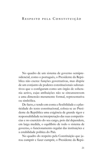 21
R e s p e i t o p e l a C o n s t i t u i ç ã o
No quadro de um sistema de governo semipre-
-
blica não exerce funções governativas, mas dispõe
de um conjunto de poderes constitucionais substan-
-
nia activo, cujas atribuições não se circunscrevem
a uma dimensão meramente formal, representativa
ou simbólica.
-
ticidade do texto constitucional, coloca-se ao Presi-
responsabilidade na interpretação das suas competên-
cias e no exercício do seu cargo, pois daí dependem,
em larga medida, o equilíbrio de todo o sistema de
governo, o funcionamento regular das instituições e
a estabilidade política do País.
No quadro do respeito pela Constituição que ju-
-
 