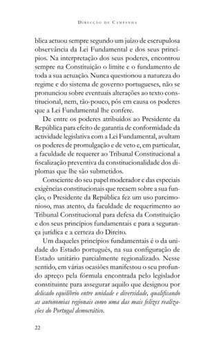 22
D I R E C Ç Ã O D E C A M P A N H A
blica actuou sempre segundo um juízo de escrupulosa
observância da Lei Fundamental e dos seus princí-
pios. Na interpretação dos seus poderes, encontrou
sempre na Constituição o limite e o fundamento de
toda a sua actuação. Nunca questionou a natureza do
regime e do sistema de governo portugueses, não se
pronunciou sobre eventuais alterações ao texto cons-
titucional, nem, tão-pouco, pôs em causa os poderes
que a Lei Fundamental lhe confere.
De entre os poderes atribuídos ao Presidente da
actividade legislativa com a Lei Fundamental, avultam
os poderes de promulgação e de veto e, em particular,
a faculdade de requerer ao Tribunal Constitucional a
-
plomas que lhe são submetidos.
Consciente do seu papel moderador e das especiais
exigências constitucionais que recaem sobre a sua fun-
-
nioso, mas atento, da faculdade de requerimento ao
Tribunal Constitucional para defesa da Constituição
e dos seus princípios fundamentais e para a seguran-
ça jurídica e a certeza do Direito.
Um daqueles princípios fundamentais é o da uni-
Estado unitário parcialmente regionalizado. Nesse
sentido, em várias ocasiões manifestou o seu profun-
do apreço pela fórmula encontrada pelo legislador
constituinte para assegurar aquilo que designou por
as autonomias regionais como uma das mais felizes realiza-
ções do Portugal democrático.
 