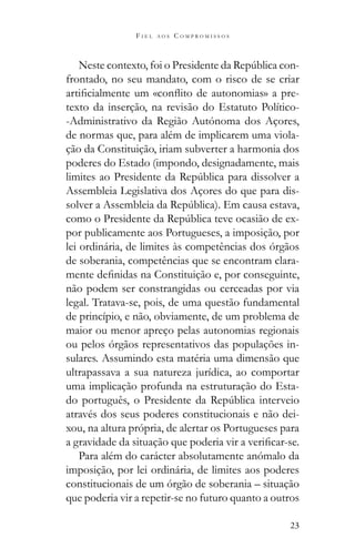 23
F I E L A O S C O M P R O M I S S O S
-
frontado, no seu mandato, com o risco de se criar
-
texto da inserção, na revisão do Estatuto Político-
-Administrativo da Região Autónoma dos Açores,
de normas que, para além de implicarem uma viola-
ção da Constituição, iriam subverter a harmonia dos
poderes do Estado (impondo, designadamente, mais
Assembleia Legislativa dos Açores do que para dis-
-
por publicamente aos Portugueses, a imposição, por
lei ordinária, de limites às competências dos órgãos
de soberania, competências que se encontram clara-
não podem ser constrangidas ou cerceadas por via
legal. Tratava-se, pois, de uma questão fundamental
de princípio, e não, obviamente, de um problema de
maior ou menor apreço pelas autonomias regionais
ou pelos órgãos representativos das populações in-
sulares. Assumindo esta matéria uma dimensão que
ultrapassava a sua natureza jurídica, ao comportar
uma implicação profunda na estruturação do Esta-
através dos seus poderes constitucionais e não dei-
xou, na altura própria, de alertar os Portugueses para
Para além do carácter absolutamente anómalo da
imposição, por lei ordinária, de limites aos poderes
constitucionais de um órgão de soberania – situação
que poderia vir a repetir-se no futuro quanto a outros
 
