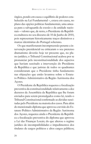 24
D I R E C Ç Ã O D E C A M P A N H A
órgãos, pondo em causa o equilíbrio de poderes esta-
belecido na Lei Fundamental –, estava em causa, no
plano das opções políticas fundamentais, uma amea-
ça para a salvaguarda da coesão e da unidade nacio-
-
ca enalteceu no seu discurso de 10 de Junho de 2010,
pois representam historicamente traços distintivos e
marcas identitárias do Portugal soberano.
Os que manifestaram incompreensão perante a in-
tervenção presidencial ou criticaram o seu pretenso
dramatismo deverão hoje ter presente que, no pla-
no jurídico, o Tribunal Constitucional acabou por se
pronunciar pela inconstitucionalidade dos aspectos
que haviam suscitado a intervenção do Presidente
consideraram que o Presidente tinha fundamento
nas objecções que então levantou sobre o Estatu-
to Político-Administrativo da Região Autónoma dos
Açores.
preventiva da constitucionalidade relativamente a dez
enviados para serem promulgados como lei, tendo o
-
tadas pelo Presidente na maioria dos casos. Para além
do mencionado diploma que aprovou a revisão do Es-
tatuto Político-Administrativo da Região Autónoma
-
a Lei das Finanças Locais; do que alterou o regime
jurídico de incompatibilidades e impedimentos dos
 