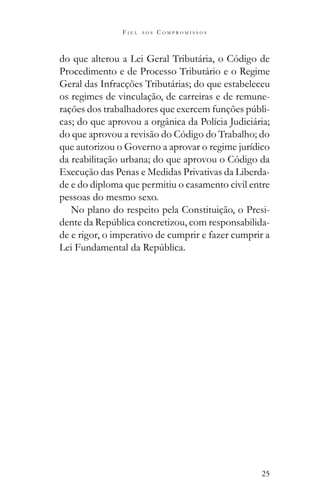 25
F I E L A O S C O M P R O M I S S O S
do que alterou a Lei Geral Tributária, o Código de
Procedimento e de Processo Tributário e o Regime
Geral das Infracções Tributárias; do que estabeleceu
os regimes de vinculação, de carreiras e de remune-
-
cas; do que aprovou a orgânica da Polícia Judiciária;
do que aprovou a revisão do Código do Trabalho; do
que autorizou o Governo a aprovar o regime jurídico
da reabilitação urbana; do que aprovou o Código da
Execução das Penas e Medidas Privativas da Liberda-
de e do diploma que permitiu o casamento civil entre
pessoas do mesmo sexo.
No plano do respeito pela Constituição, o Presi-
-
de e rigor, o imperativo de cumprir e fazer cumprir a
 