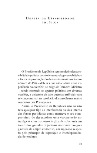 29
D e f e s a d a E s t a b i l i d a d e
P o l í t i c a
-
tabilidade política como elemento de governabilidade
e factor de promoção do desenvolvimento socioeco-
nómico do País – defesa a que não é alheia a sua ex-
periência no exercício do cargo de Primeiro-Ministro
–, tendo exortado os agentes políticos, em diversas
se concentrarem na resolução dos problemas reais e
concretos dos Portugueses.
teve qualquer tipo de interferência na vida interna
das forças partidárias como manteve o seu com-
promisso de desenvolver uma «cooperação es-
tratégica» com os outros órgãos de soberania em
torno dos grandes objectivos nacionais congre-
gadores de amplo consenso, em rigoroso respei-
to pelo princípio da separação e interdependên-
cia de poderes.
 