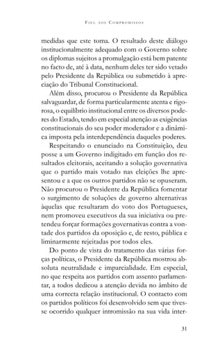 31
F I E L A O S C O M P R O M I S S O S
medidas que este toma. O resultado deste diálogo
institucionalmente adequado com o Governo sobre
os diplomas sujeitos a promulgação está bem patente
no facto de, até à data, nenhum deles ter sido vetado
-
ciação do Tribunal Constitucional.
salvaguardar, de forma particularmente atenta e rigo-
rosa, o equilíbrio institucional entre os diversos pode-
res do Estado, tendo em especial atenção as exigências
constitucionais do seu poder moderador e a dinâmi-
ca imposta pela interdependência daqueles poderes.
Respeitando o enunciado na Constituição, deu
posse a um Governo indigitado em função dos re-
sultados eleitorais, aceitando a solução governativa
que o partido mais votado nas eleições lhe apre-
sentou e a que os outros partidos não se opuseram.
o surgimento de soluções de governo alternativas
àquelas que resultaram do voto dos Portugueses,
nem promoveu executivos da sua iniciativa ou pre-
tendeu forçar formações governativas contra a von-
liminarmente rejeitadas por todos eles.
Do ponto de vista do tratamento das várias for-
-
soluta neutralidade e imparcialidade. Em especial,
no que respeita aos partidos com assento parlamen-
tar, a todos dedicou a atenção devida no âmbito de
uma correcta relação institucional. O contacto com
os partidos políticos foi desenvolvido sem que tives-
se ocorrido qualquer intromissão na sua vida inter-
 