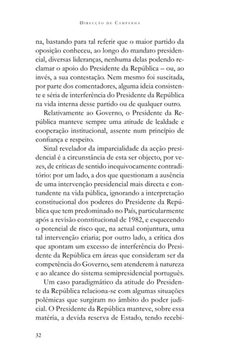 32
D I R E C Ç Ã O D E C A M P A N H A
na, bastando para tal referir que o maior partido da
oposição conheceu, ao longo do mandato presiden-
cial, diversas lideranças, nenhuma delas podendo re-
invés, a sua contestação. Nem mesmo foi suscitada,
por parte dos comentadores, alguma ideia consisten-
na vida interna desse partido ou de qualquer outro.
Relativamente ao Governo, o Presidente da Re-
cooperação institucional, assente num princípio de
Sinal revelador da imparcialidade da acção presi-
dencial é a circunstância de esta ser objecto, por ve-
zes, de críticas de sentido inequivocamente contradi-
tório: por um lado, a dos que questionam a ausência
de uma intervenção presidencial mais directa e con-
-
blica que tem predominado no País, particularmente
após a revisão constitucional de 1982, e esquecendo
o potencial de risco que, na actual conjuntura, uma
tal intervenção criaria; por outro lado, a crítica dos
que apontam um excesso de interferência do Presi-
competência do Governo, sem atenderem à natureza
e ao alcance do sistema semipresidencial português.
Um caso paradigmático da atitude do Presiden-
polémicas que surgiram no âmbito do poder judi-
matéria, a devida reserva de Estado, tendo recebi-
 